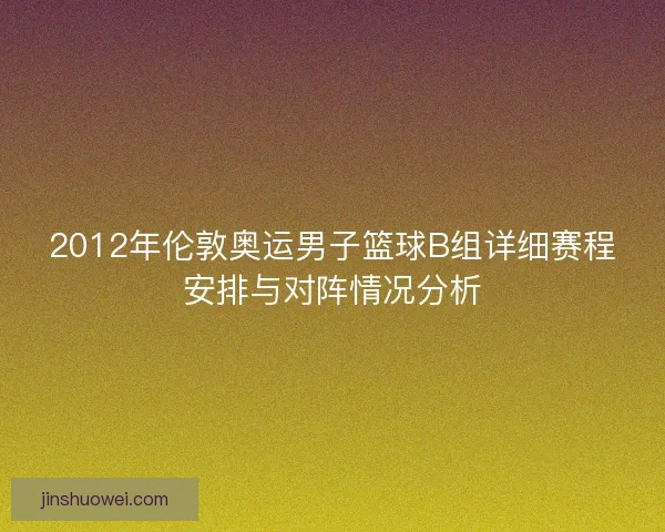 2012年伦敦奥运男子篮球B组详细赛程安排与对阵情况分析