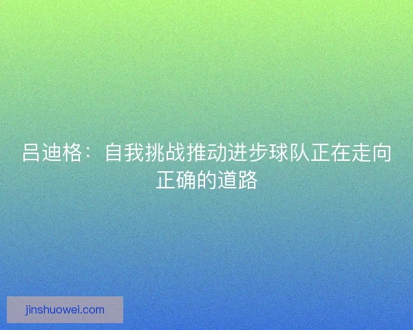 吕迪格：自我挑战推动进步球队正在走向正确的道路