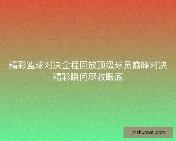 精彩篮球对决全程回放顶级球员巅峰对决精彩瞬间尽收眼底 精彩篮球对决全程回放顶级球员巅峰对决精彩瞬间尽收眼底