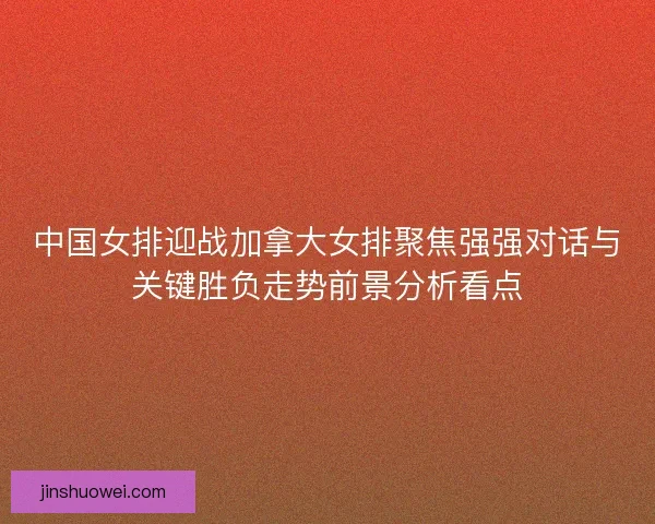 中国女排迎战加拿大女排聚焦强强对话与关键胜负走势前景分析看点