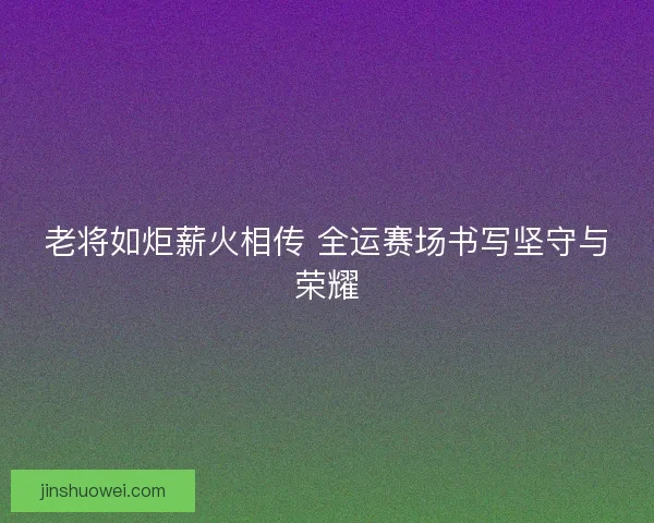 老将如炬薪火相传 全运赛场书写坚守与荣耀 老将如炬薪火相传 全运赛场书写坚守与荣耀