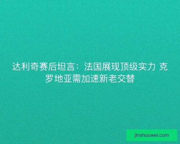 达利奇赛后坦言：法国展现顶级实力 克罗地亚需加速新老交替