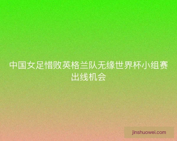 中国女足惜败英格兰队无缘世界杯小组赛出线机会