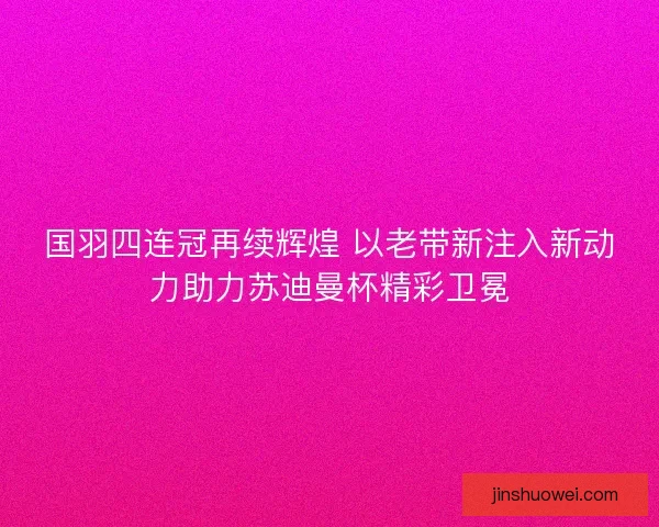 国羽四连冠再续辉煌 以老带新注入新动力助力苏迪曼杯精彩卫冕