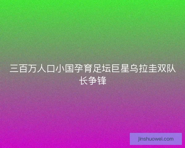 三百万人口小国孕育足坛巨星乌拉圭双队长争锋