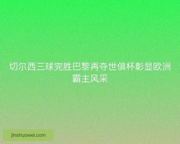 切尔西三球完胜巴黎再夺世俱杯彰显欧洲霸主风采