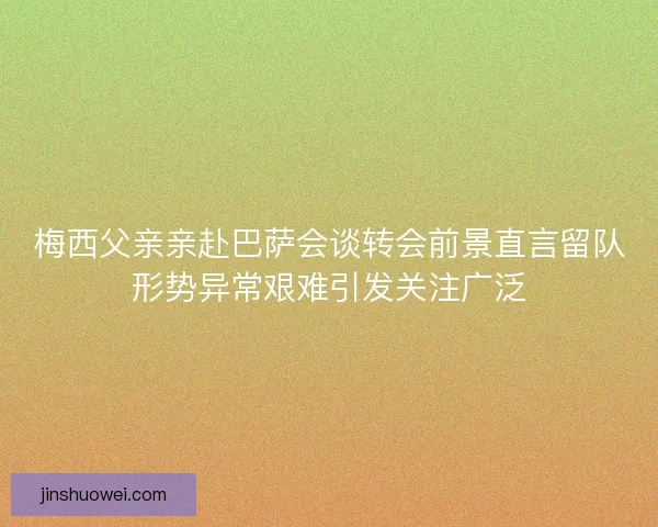 梅西父亲亲赴巴萨会谈转会前景直言留队形势异常艰难引发关注广泛