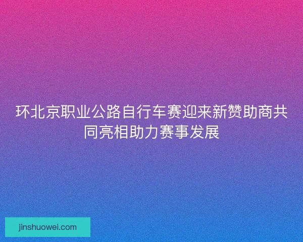 环北京职业公路自行车赛迎来新赞助商共同亮相助力赛事发展 环北京职业公路自行车赛迎来新赞助商共同亮相助力赛事发展