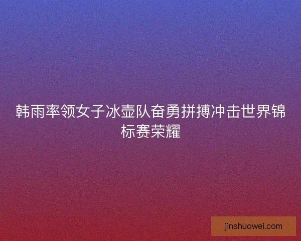韩雨率领女子冰壶队奋勇拼搏冲击世界锦标赛荣耀
