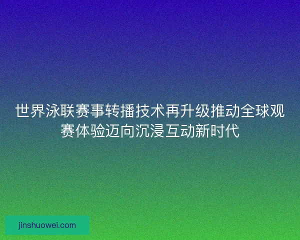世界泳联赛事转播技术再升级推动全球观赛体验迈向沉浸互动新时代 世界泳联赛事转播技术再升级推动全球观赛体验迈向沉浸互动新时代