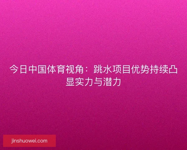 今日中国体育视角:跳水项目优势持续凸显实力与潜力 今日中国体育视角:跳水项目优势持续凸显实力与潜力