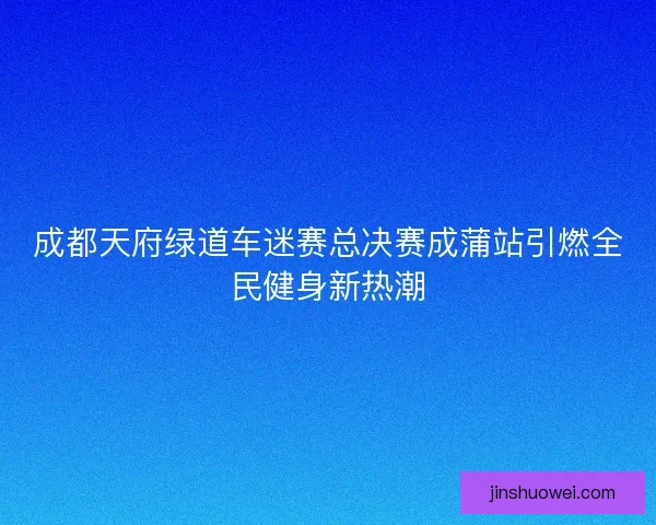 成都天府绿道车迷赛总决赛成蒲站引燃全民健身新热潮