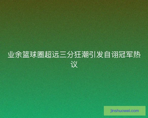 业余篮球圈超远三分狂潮引发自诩冠军热议