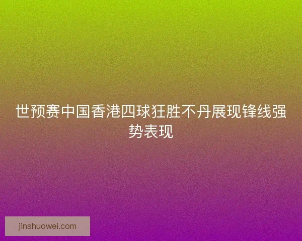 世预赛中国香港四球狂胜不丹展现锋线强势表现