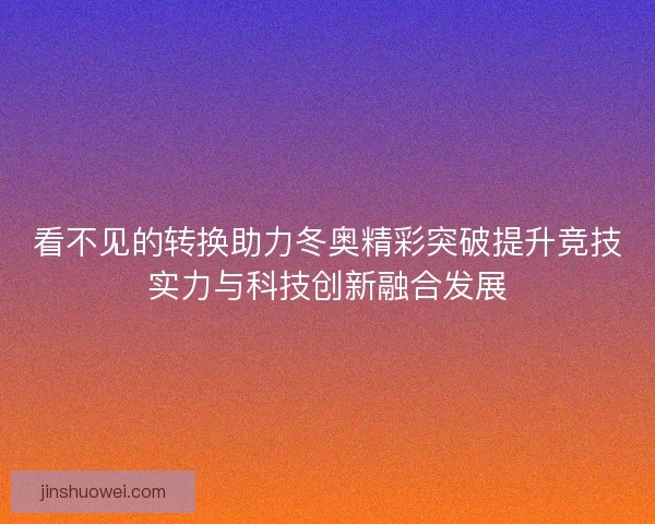 看不见的转换助力冬奥精彩突破提升竞技实力与科技创新融合发展