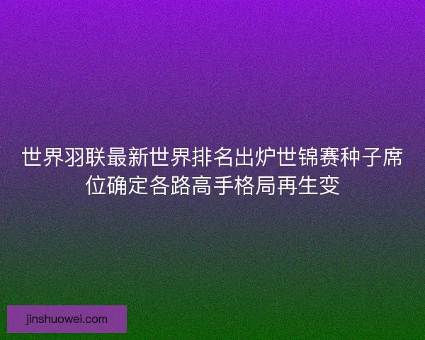 世界羽联最新世界排名出炉世锦赛种子席位确定各路高手格局再生变
