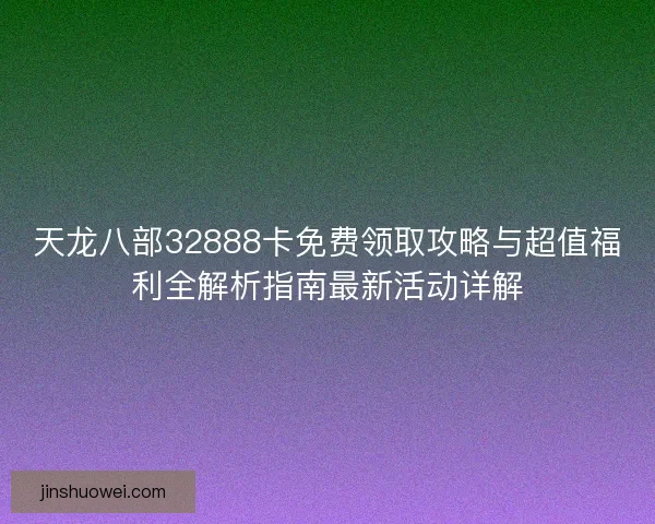 天龙八部32888卡免费领取攻略与超值福利全解析指南最新活动详解