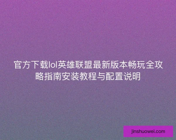 官方下载lol英雄联盟最新版本畅玩全攻略指南安装教程与配置说明 官方下载lol英雄联盟最新版本畅玩全攻略指南安装教程与配置说明