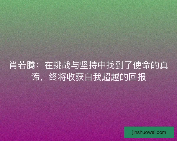 肖若腾:在挑战与坚持中找到了使命的真谛,终将收获自我超越的回报 肖若腾:在挑战与坚持中找到了使命的真谛,终将收获自我超越的回报