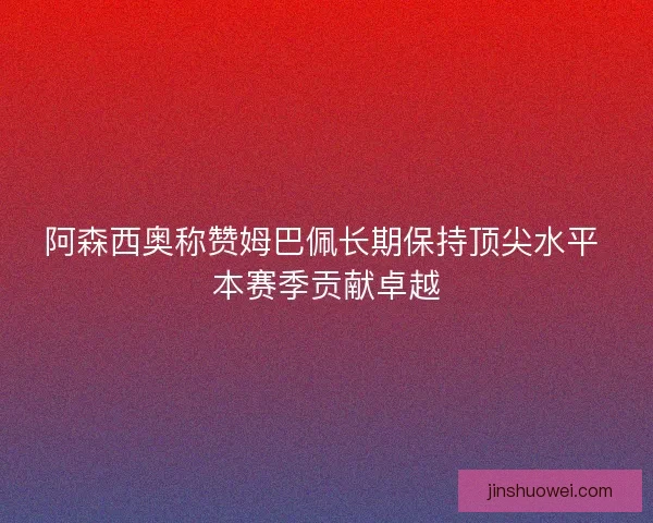 阿森西奥称赞姆巴佩长期保持顶尖水平 本赛季贡献卓越